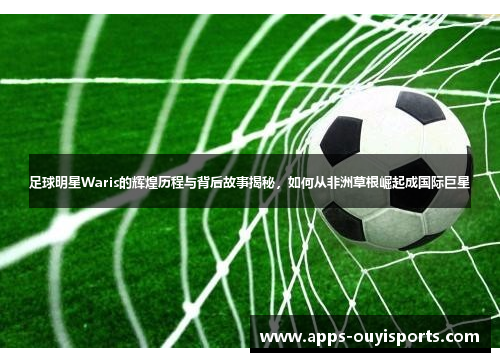足球明星Waris的辉煌历程与背后故事揭秘，如何从非洲草根崛起成国际巨星